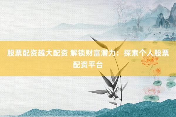 股票配资越大配资 解锁财富潜力：探索个人股票配资平台