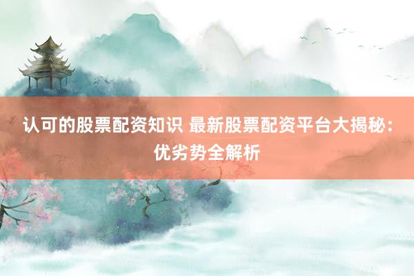 认可的股票配资知识 最新股票配资平台大揭秘：优劣势全解析