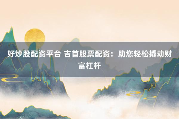 好炒股配资平台 吉首股票配资：助您轻松撬动财富杠杆