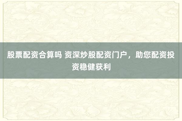 股票配资合算吗 资深炒股配资门户，助您配资投资稳健获利