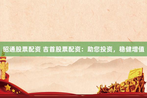 昭通股票配资 吉首股票配资：助您投资，稳健增值