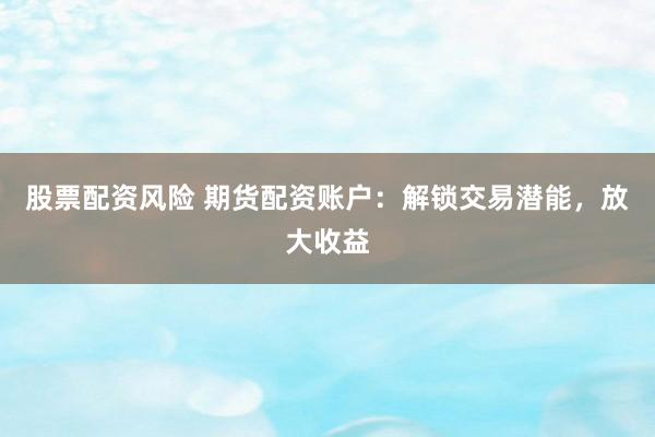 股票配资风险 期货配资账户：解锁交易潜能，放大收益