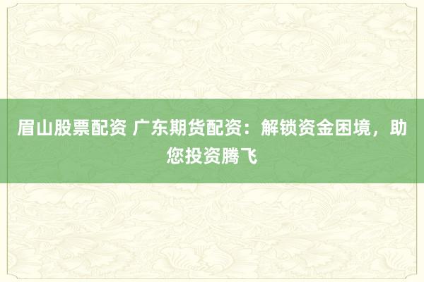 眉山股票配资 广东期货配资：解锁资金困境，助您投资腾飞