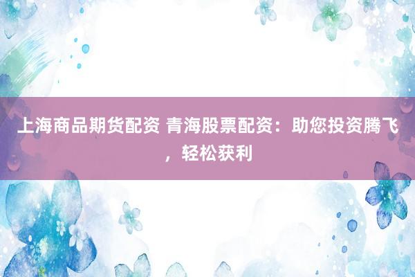 上海商品期货配资 青海股票配资：助您投资腾飞，轻松获利