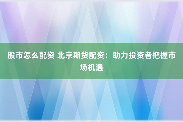 股市怎么配资 北京期货配资：助力投资者把握市场机遇