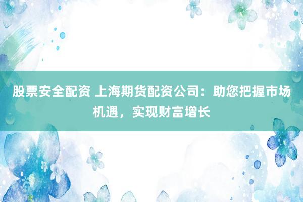 股票安全配资 上海期货配资公司：助您把握市场机遇，实现财富增长