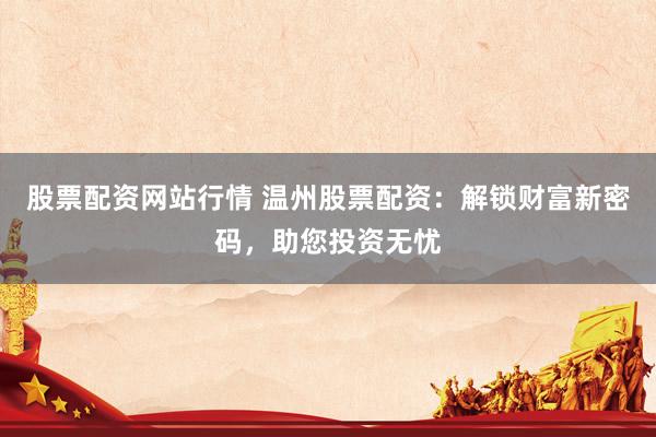 股票配资网站行情 温州股票配资：解锁财富新密码，助您投资无忧