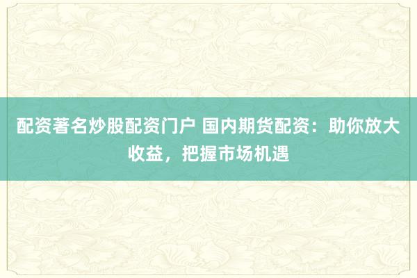 配资著名炒股配资门户 国内期货配资：助你放大收益，把握市场机遇