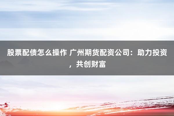 股票配债怎么操作 广州期货配资公司：助力投资，共创财富