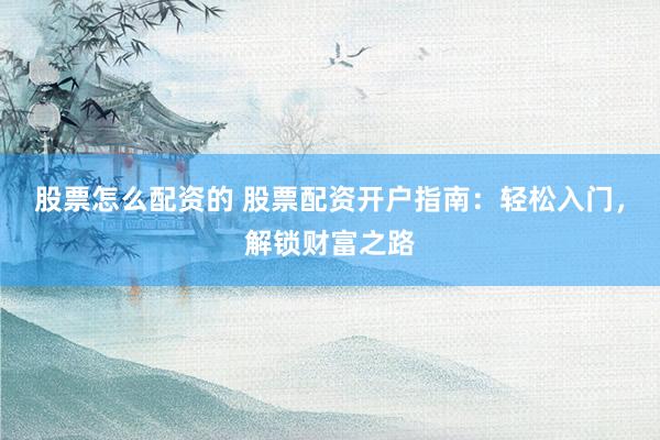股票怎么配资的 股票配资开户指南：轻松入门，解锁财富之路