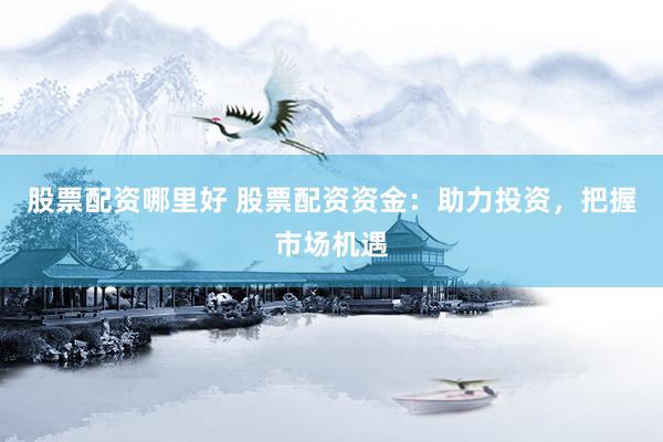 股票配资哪里好 股票配资资金：助力投资，把握市场机遇