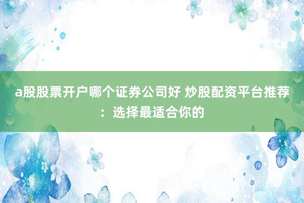 a股股票开户哪个证券公司好 炒股配资平台推荐：选择最适合你的