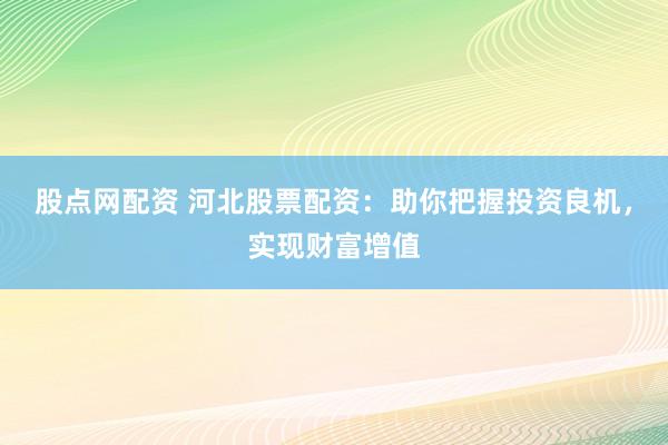 股点网配资 河北股票配资：助你把握投资良机，实现财富增值