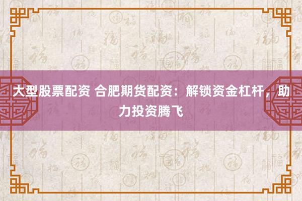 大型股票配资 合肥期货配资：解锁资金杠杆，助力投资腾飞
