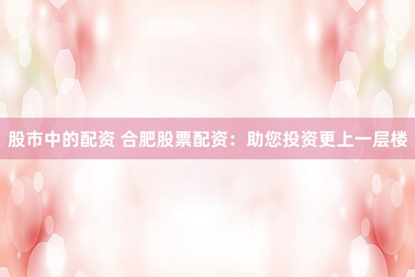 股市中的配资 合肥股票配资：助您投资更上一层楼
