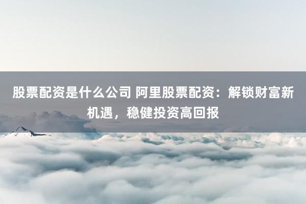 股票配资是什么公司 阿里股票配资：解锁财富新机遇，稳健投资高回报