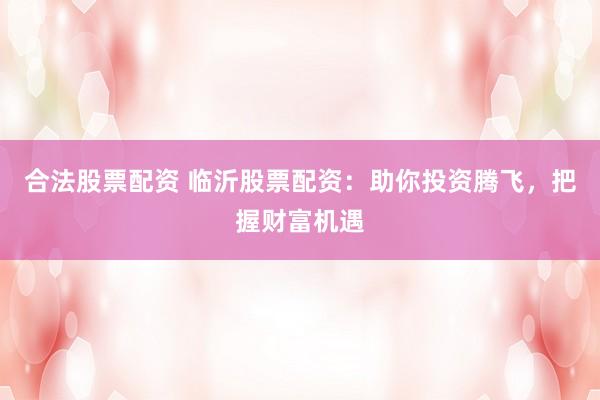 合法股票配资 临沂股票配资：助你投资腾飞，把握财富机遇