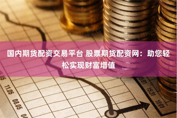 国内期货配资交易平台 股票期货配资网：助您轻松实现财富增值