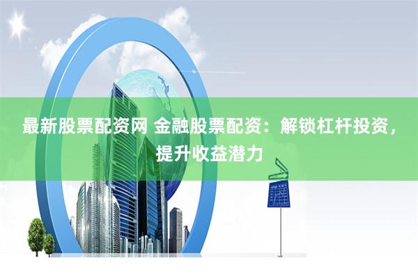 最新股票配资网 金融股票配资：解锁杠杆投资，提升收益潜力