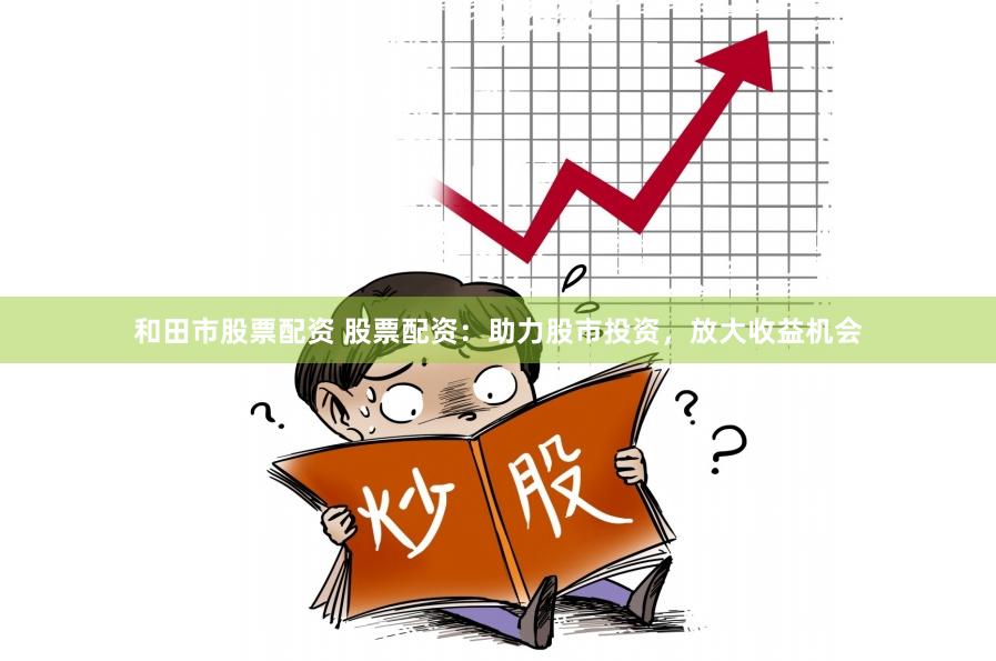 和田市股票配资 股票配资：助力股市投资，放大收益机会