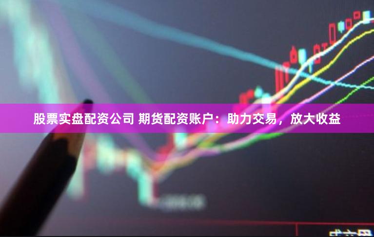 股票实盘配资公司 期货配资账户：助力交易，放大收益