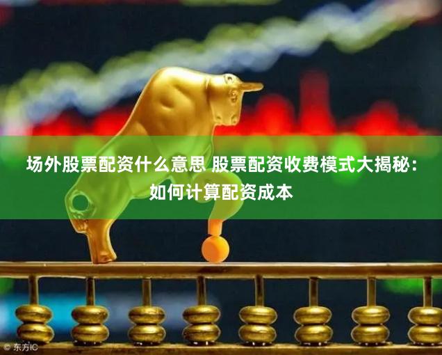 场外股票配资什么意思 股票配资收费模式大揭秘：如何计算配资成本