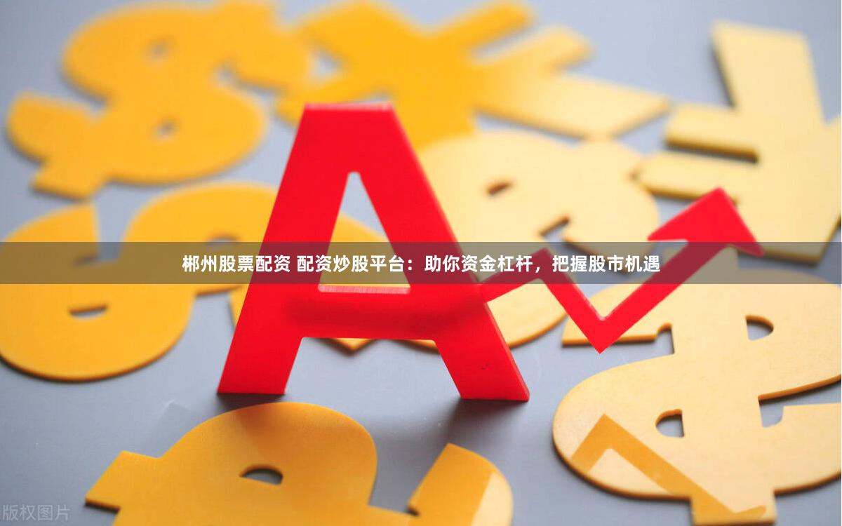 郴州股票配资 配资炒股平台：助你资金杠杆，把握股市机遇