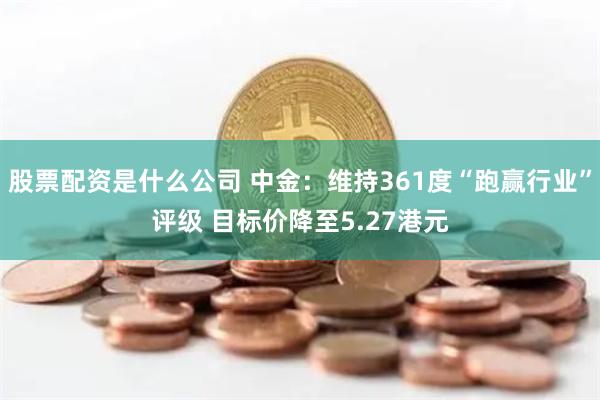 股票配资是什么公司 中金：维持361度“跑赢行业”评级 目标价降至5.27港元
