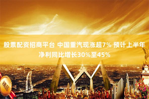 股票配资招商平台 中国重汽现涨超7% 预计上半年净利同比增长30%至45%