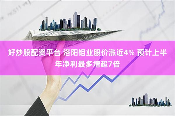 好炒股配资平台 洛阳钼业股价涨近4% 预计上半年净利最多增超7倍