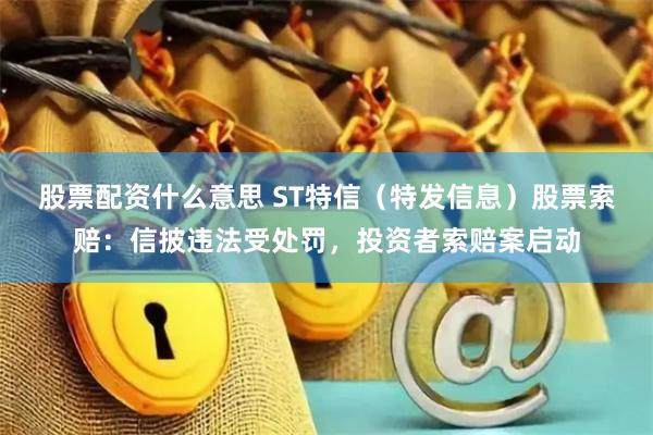股票配资什么意思 ST特信（特发信息）股票索赔：信披违法受处罚，投资者索赔案启动