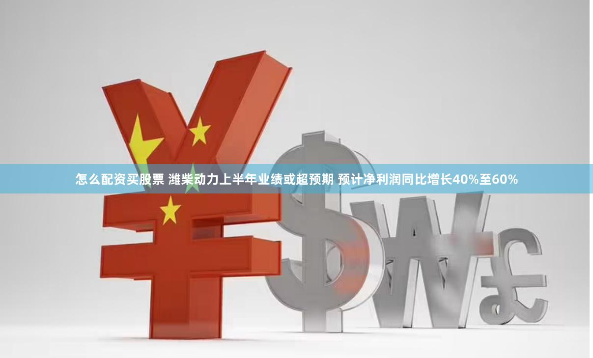 怎么配资买股票 潍柴动力上半年业绩或超预期 预计净利润同比增长40%至60%