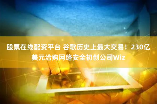 股票在线配资平台 谷歌历史上最大交易！230亿美元洽购网络安全初创公司Wiz