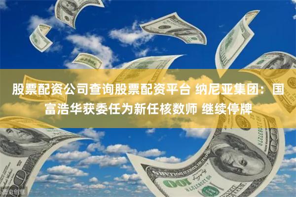 股票配资公司查询股票配资平台 纳尼亚集团：国富浩华获委任为新任核数师 继续停牌