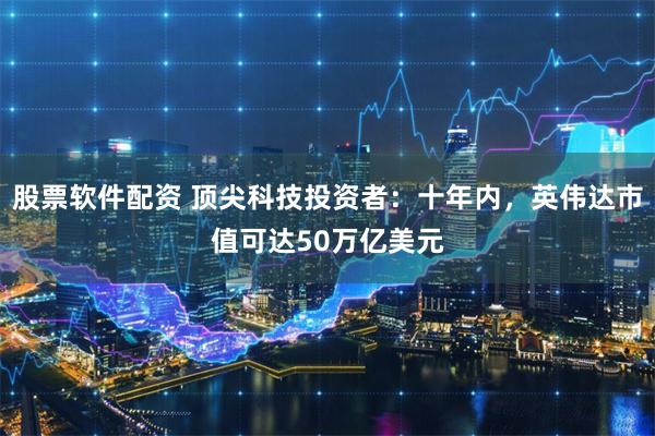 股票软件配资 顶尖科技投资者：十年内，英伟达市值可达50万亿美元