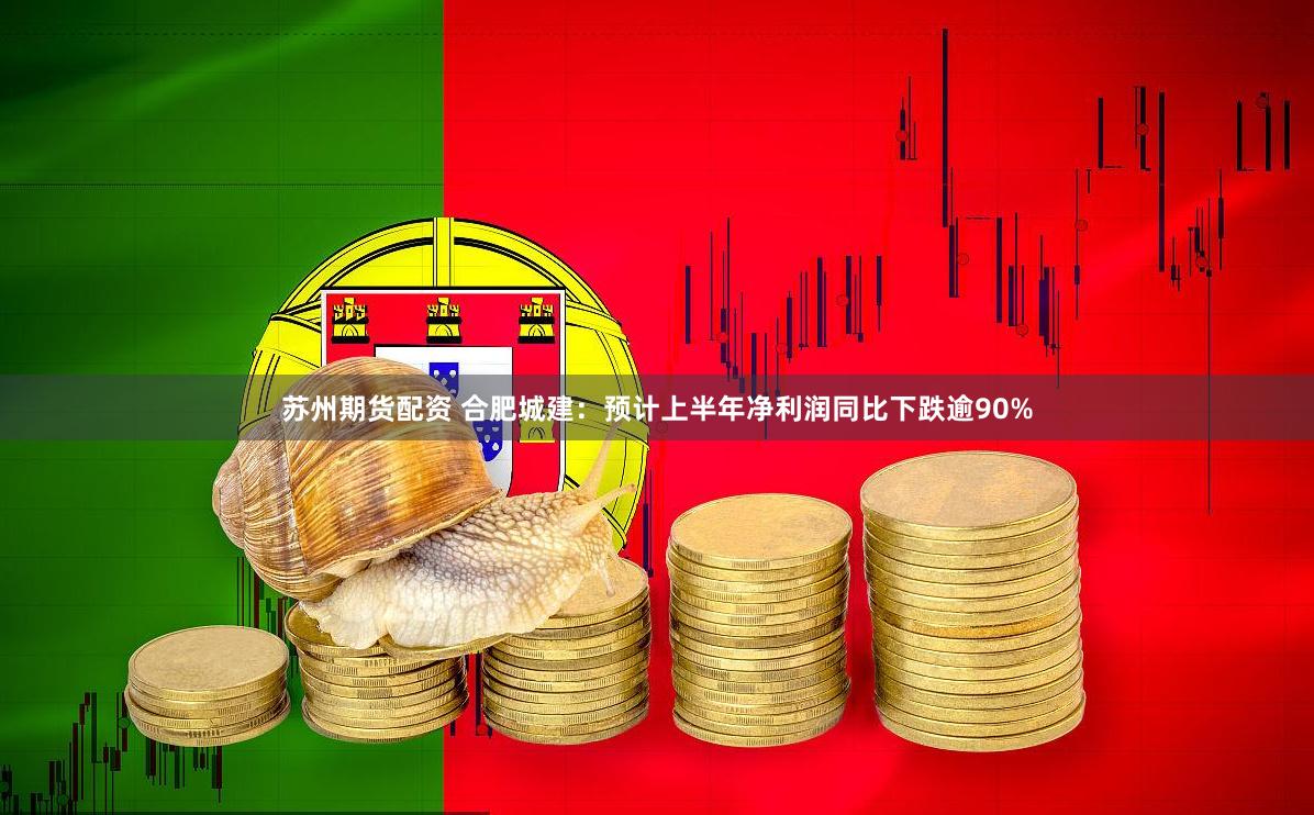 苏州期货配资 合肥城建：预计上半年净利润同比下跌逾90%