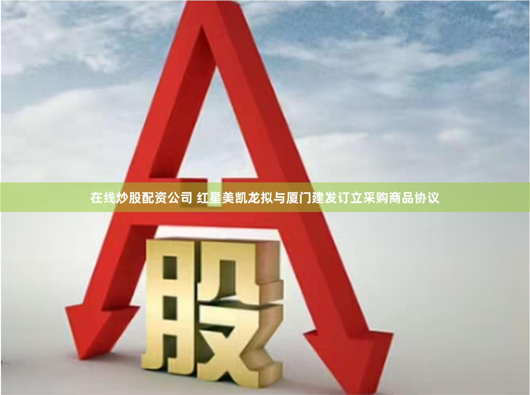 在线炒股配资公司 红星美凯龙拟与厦门建发订立采购商品协议