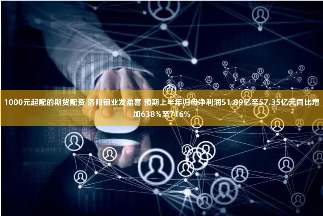 1000元起配的期货配资 洛阳钼业发盈喜 预期上半年归母净利润51.89亿至57.35亿元同比增加638%至716%