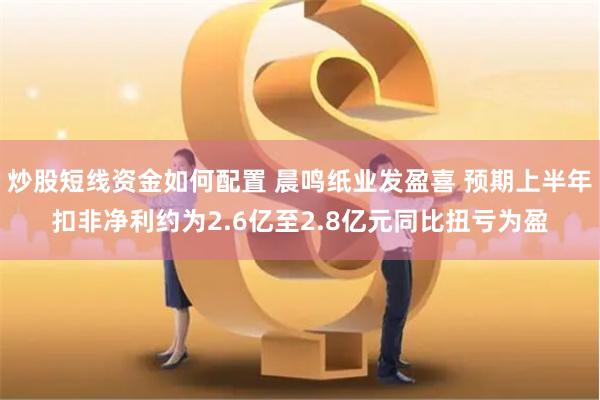 炒股短线资金如何配置 晨鸣纸业发盈喜 预期上半年扣非净利约为2.6亿至2.8亿元同比扭亏为盈
