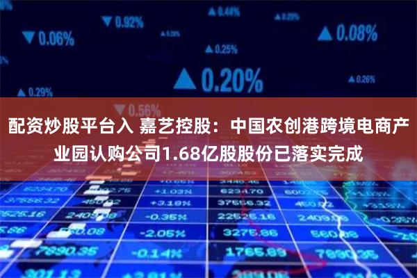 配资炒股平台入 嘉艺控股：中国农创港跨境电商产业园认购公司1.68亿股股份已落实完成