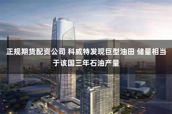 正规期货配资公司 科威特发现巨型油田 储量相当于该国三年石油产量