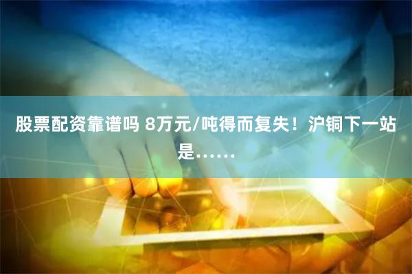 股票配资靠谱吗 8万元/吨得而复失！沪铜下一站是……
