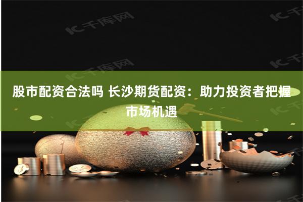 股市配资合法吗 长沙期货配资：助力投资者把握市场机遇