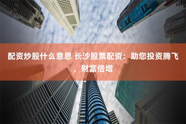 配资炒股什么意思 长沙股票配资：助您投资腾飞，财富倍增