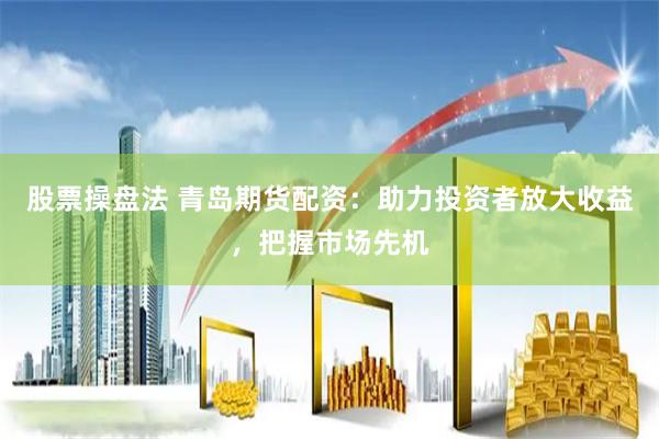 股票操盘法 青岛期货配资：助力投资者放大收益，把握市场先机