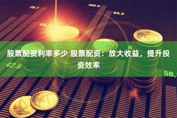 股票配资利率多少 股票配资：放大收益，提升投资效率