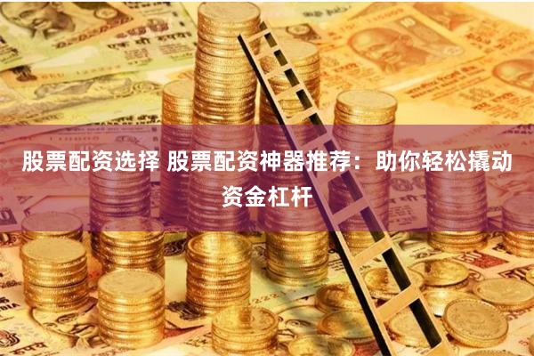 股票配资选择 股票配资神器推荐：助你轻松撬动资金杠杆