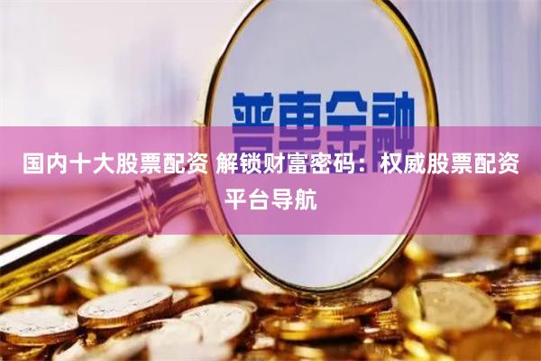 国内十大股票配资 解锁财富密码：权威股票配资平台导航